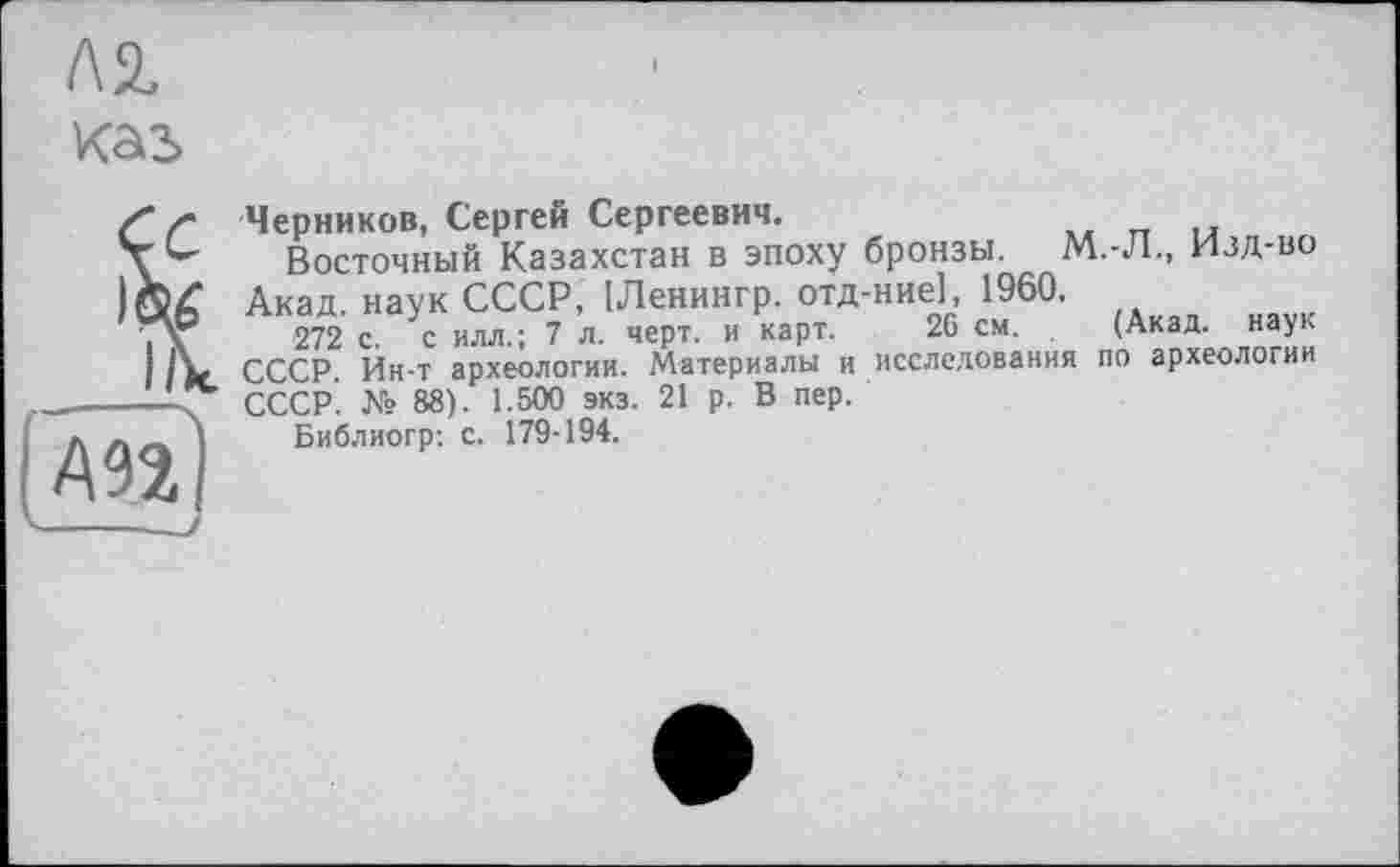 ﻿Л2.
каь
/• Черников, Сергей Сергеевич.
Восточный Казахстан в эпоху бронзы. М.-Л., Изд-во 54 Акад, наук СССР, [Ленингр. отд-ние], 1960.
\	272 с. с илл.; 7 л. черт, и карт. 26 см. (Акад, наук
СССР. Ин-т археологии. Материалы и исследования по археологии -< СССР. № 88). 1.500 экз. 21 р. В пер.
Библиогр: с. 179-194.
АП